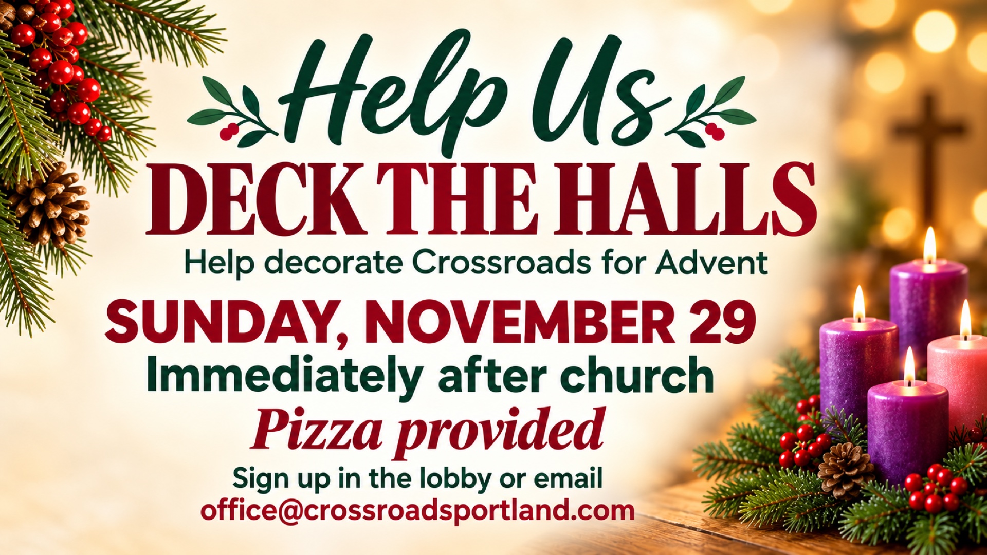 Help Us Deck the Halls. Help decorate Crossroads for Advent on Sunday, November 29, immediately after church. Pizza provided. Sign up in the lobby or email office@crossroadsportland.com.