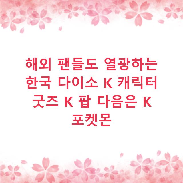 해외 팬들도 열광하는 한국 다이소 K 캐릭터 굿즈 K 팝 다음은 K 포켓몬
