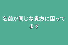 名前が同じな貴方に困ってます