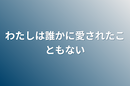 わたしは誰かに愛されたこともない