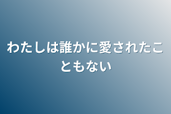 わたしは誰かに愛されたこともない