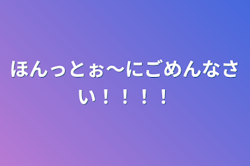 ほんっとぉ〜にごめんなさい！！！！