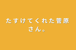 た す け て く れ た 菅 原 さ ん 。