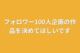 フォロワー100人企画の作品を決めてほしいです