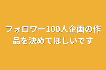 フォロワー100人企画の作品を決めてほしいです