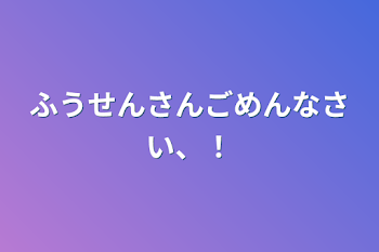 ふうせんさんごめんなさい、！