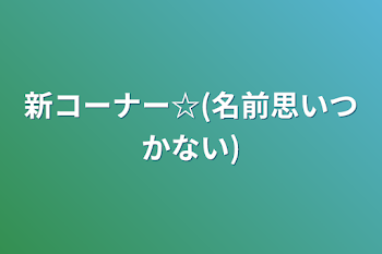 新コーナー☆(名前思いつかない)