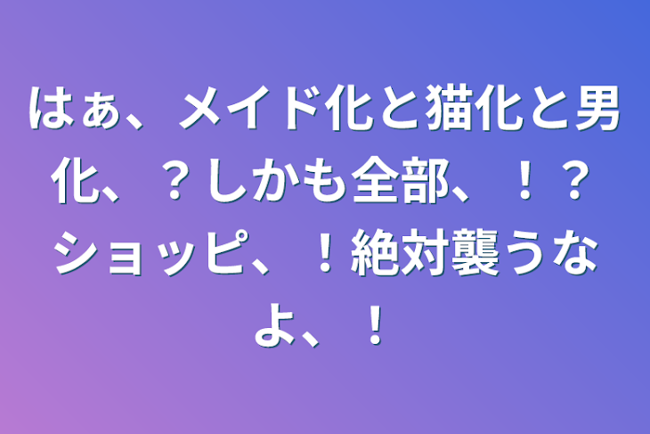 「はぁ、メイド化と猫化と男化、？しかも全部、！？ショッピ、！絶対襲うなよ、！」のメインビジュアル