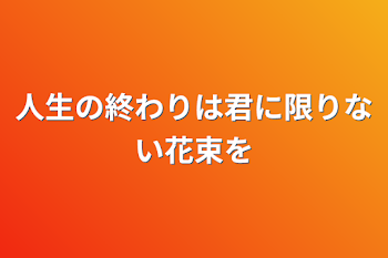 人生の終わりは君に限りない花束を