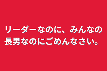 リーダーなのに、みんなの長男なのにごめんなさい。