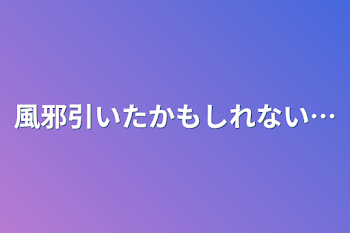 風邪引いたかもしれない…