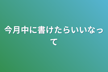 今月中に書けたらいいなって