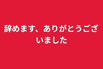 辞めます、ありがとうございました