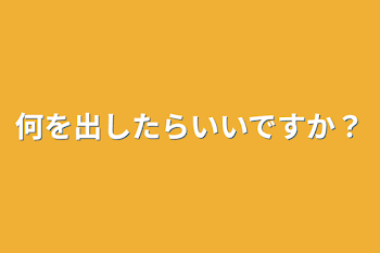 何を出したらいいですか？