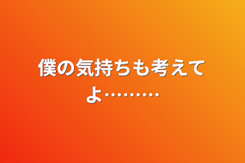 僕の気持ちも考えてよ………