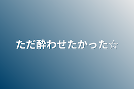 ただ酔わせたかった☆