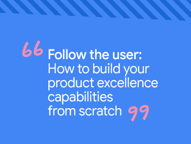 Follow the user: How to build your product excellence capabilities from scratch