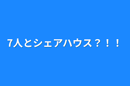 7人とシェアハウス？！！