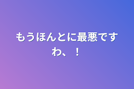 もうほんとに最悪ですわ、！