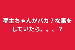 夢主ちゃんがバカ？な事をしていたら、、、？