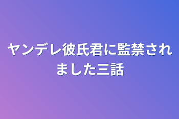 ヤンデレ彼氏君に監禁されました三話