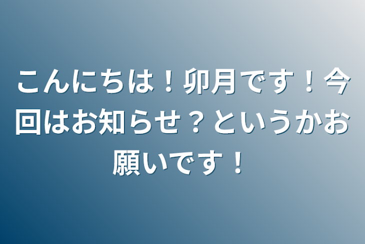 「こんにちは！卯月です！今回はお知らせ？というかお願いです！」のメインビジュアル