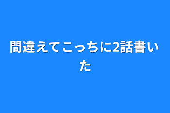 間違えてこっちに2話書いた