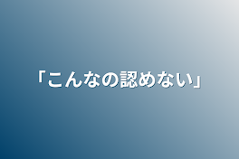 「こんなの認めない」