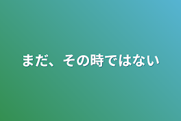 まだ、その時ではない