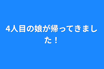 4人目の娘が帰ってきました！