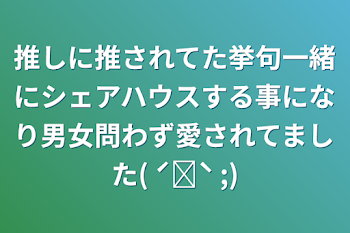 推しに推されてた挙句一緒にシェアハウスする事になり男女問わず愛されてました( ˊᵕˋ ;)