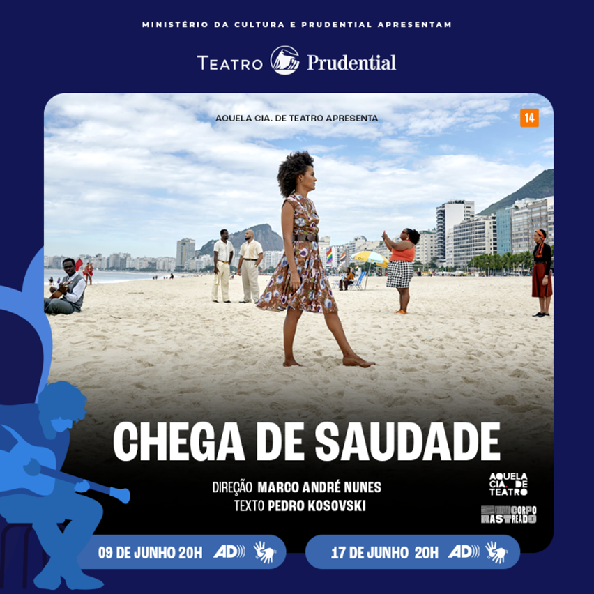 Cartaz de divulgação do Espetáculo "Chega de saudade". Fundo Azul marinho Canto superior Lê-se: Ministério da Cultura e Prudential apresentam. Abaixo Lê-se: "Aquela CIA de teatro apresenta". "Chega de Saudade", Classificação 14 anos, em laranja, canto superior direito. Foto com mulher negra de cabelo crespo  com vestido estampado andando na praia. Abaixo no canto esquerdo, retângulos azul claro com letras em branco Lê-se: 09 de junho -20h e outro abaixo 17 de junho - 20h