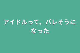 アイドルって、バレそうになった