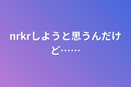 nrkrしようと思うんだけど……