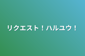 リクエスト！ハルユウ！