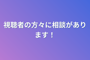 視聴者の方々に相談があります！