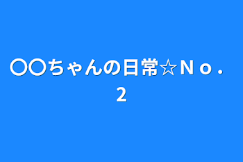 〇〇ちゃんの日常☆Ｎｏ．2