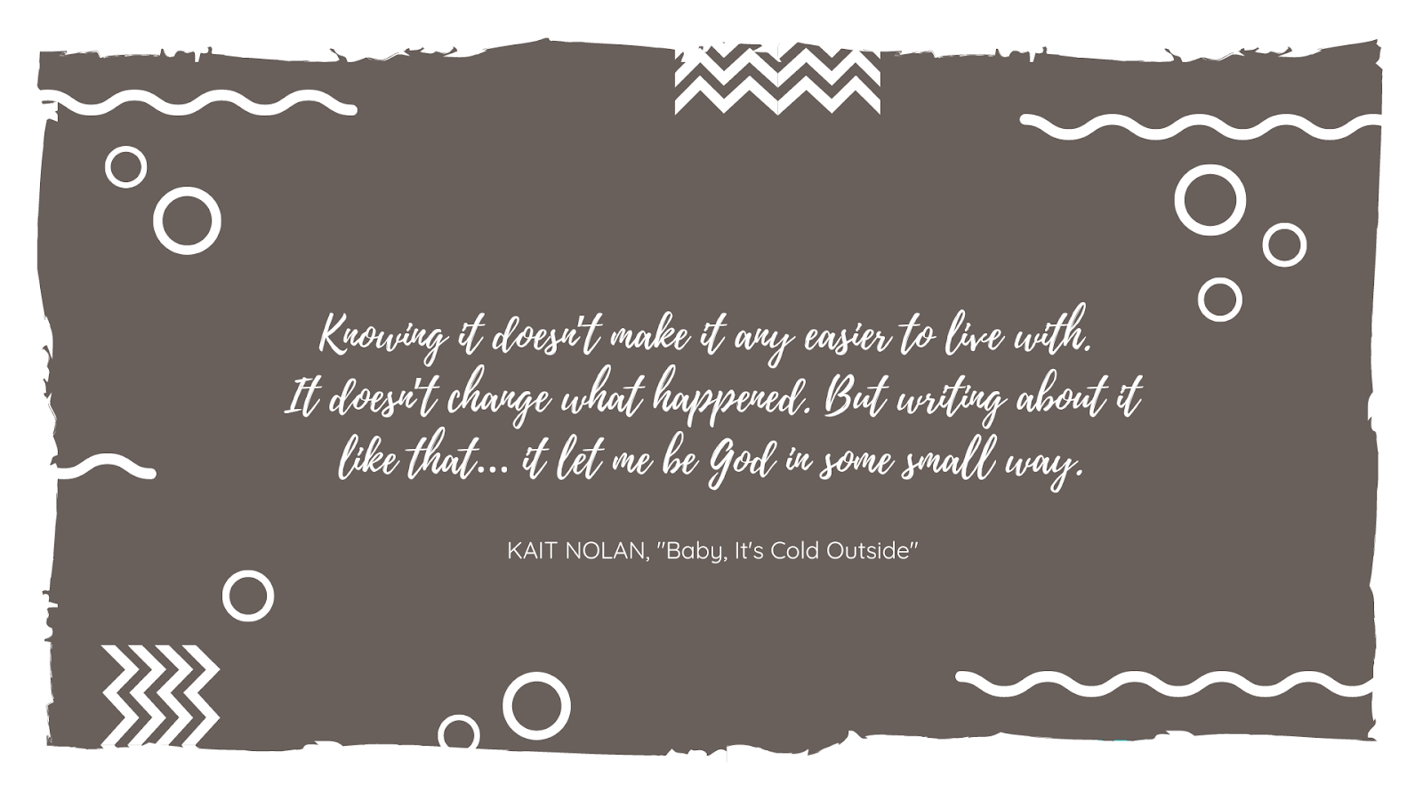 A quote saying, "Knowing it doesn’t make it any easier to live with. It doesn’t change what happened. But writing about it like that… it let me be God in some small way." by Kait Nolan in "Baby, It's Cold Outside".