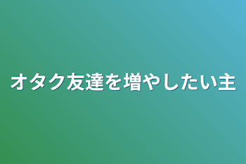 オタク友達を増やしたい主