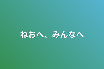 ねおへ、みんなへ