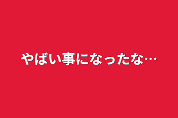 やばい事になったな…