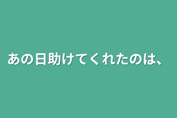 あの日助けてくれたのは、