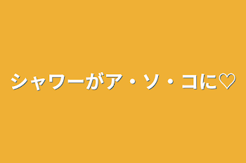 シャワーがア・ソ・コに♡