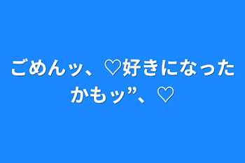 ごめんッ、♡好きになったかもッ”、♡