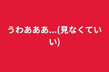 うわあああ...(見なくていい)