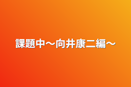 課題中〜向井康二編〜