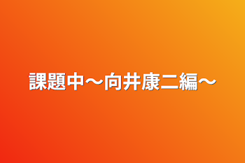 課題中〜向井康二編〜