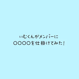 いむくんがメンバーに○○○○を仕掛けてみた！