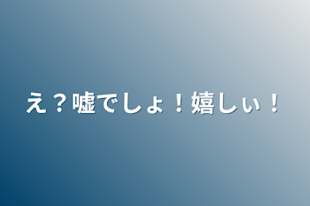 え？嘘でしょ！嬉しぃ！