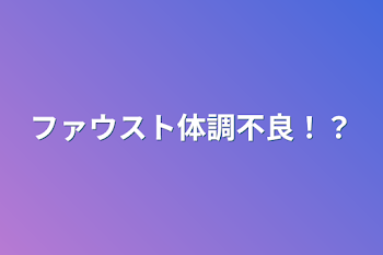 ファウスト体調不良！？